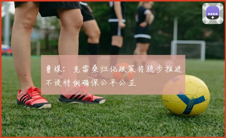 鲁媒：克雷桑归化政策将稳步推进不设特例确保公平公正