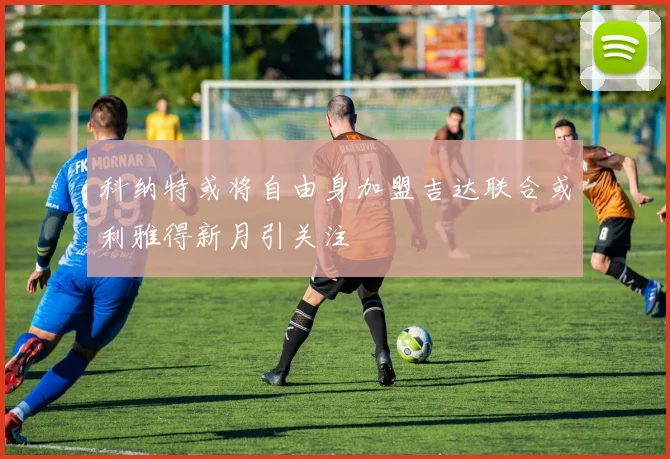 科纳特或将自由身加盟吉达联合或利雅得新月引关注