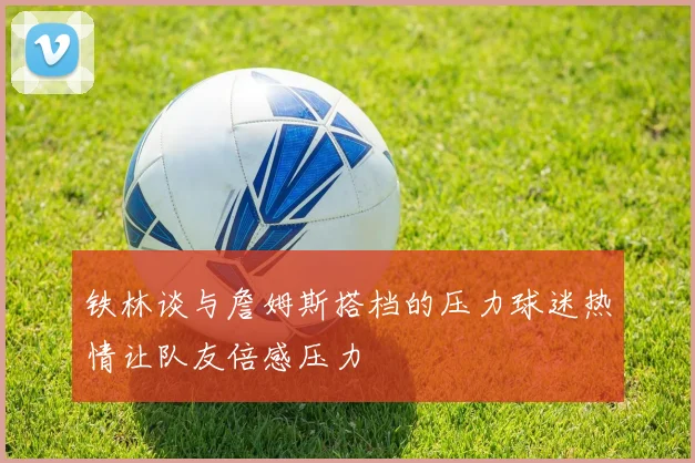 铁林谈与詹姆斯搭档的压力球迷热情让队友倍感压力