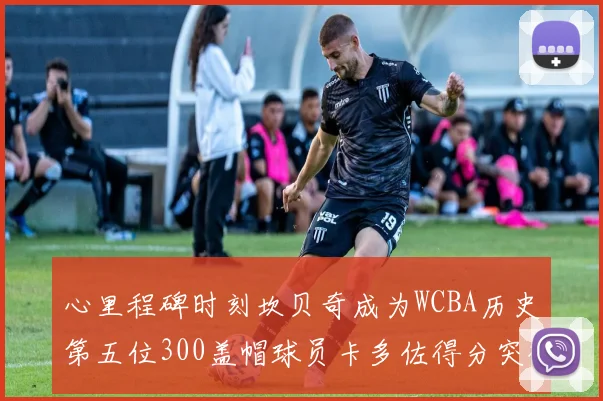 心里程碑时刻坎贝奇成为WCBA历史第五位300盖帽球员卡多佐得分突破1000大关