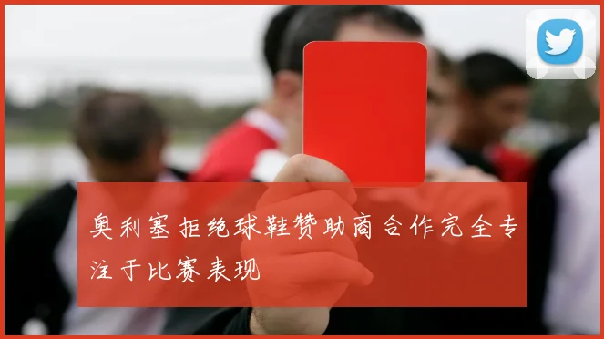 奥利塞拒绝球鞋赞助商合作完全专注于比赛表现