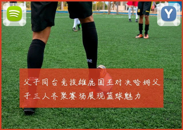 父子同台竞技雄鹿国王对决哈姆父子三人齐聚赛场展现篮球魅力