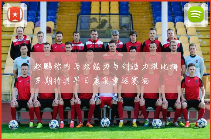 赵鹏称内马尔能力与创造力堪比梅罗期待其早日康复重返赛场