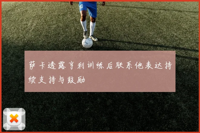 萨卡透露亨利训练后联系他表达持续支持与鼓励
