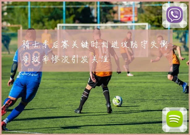 骑士季后赛关键时刻进攻防守失衡净效率惨淡引发关注