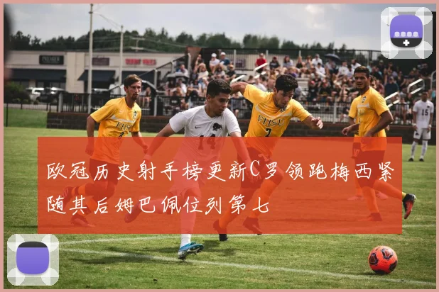 欧冠历史射手榜更新C罗领跑梅西紧随其后姆巴佩位列第七