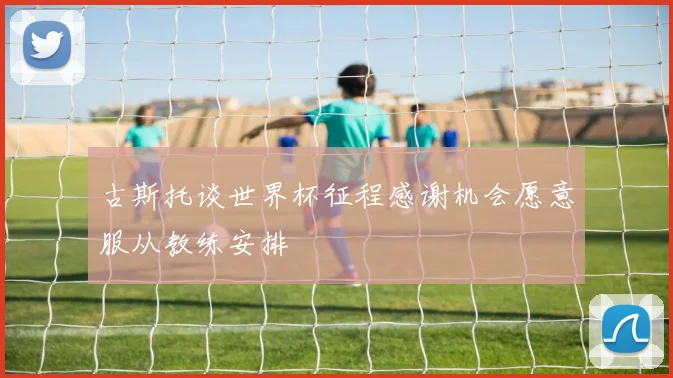 古斯托谈世界杯征程感谢机会愿意服从教练安排