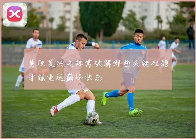 曼联复兴之路需破解哪些关键难题才能重返巅峰状态