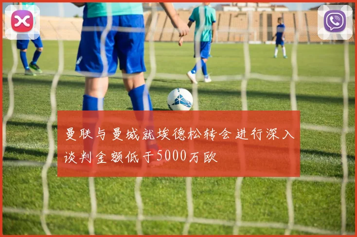 曼联与曼城就埃德松转会进行深入谈判金额低于5000万欧