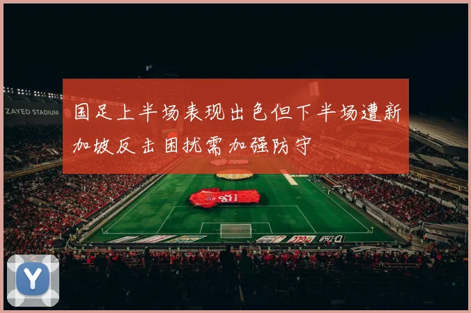 国足上半场表现出色但下半场遭新加坡反击困扰需加强防守