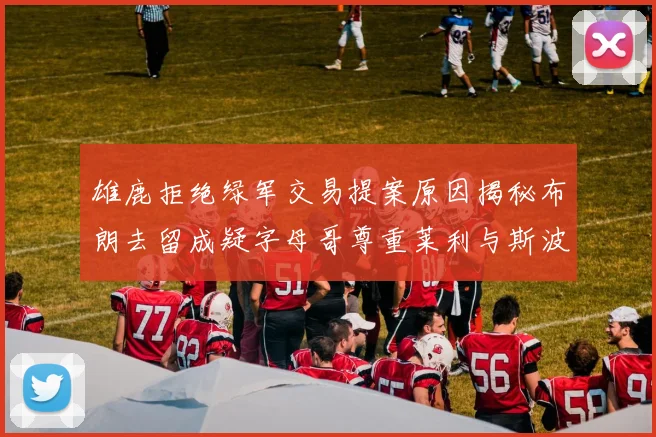 雄鹿拒绝绿军交易提案原因揭秘布朗去留成疑字母哥尊重莱利与斯波教练