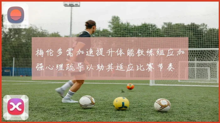 梅伦多需加速提升体能教练组应加强心理疏导以助其适应比赛节奏