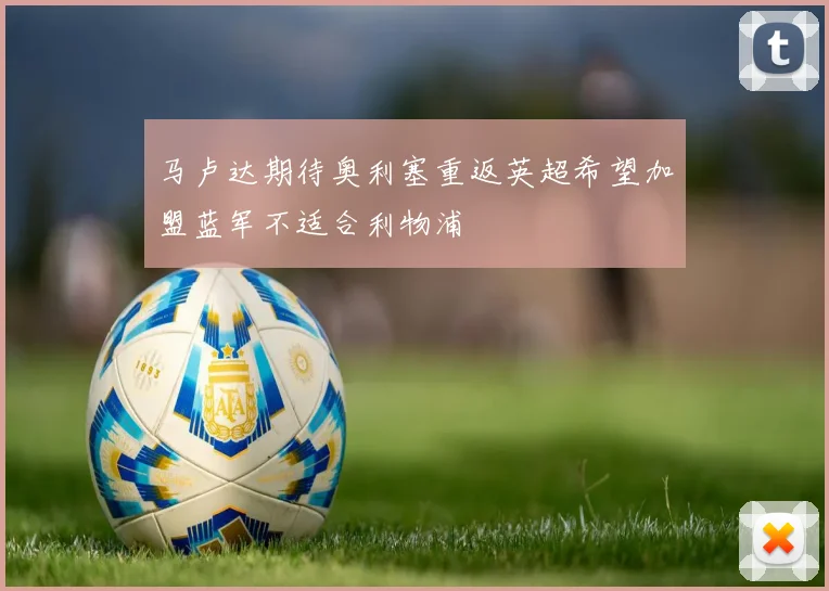 马卢达期待奥利塞重返英超希望加盟蓝军不适合利物浦