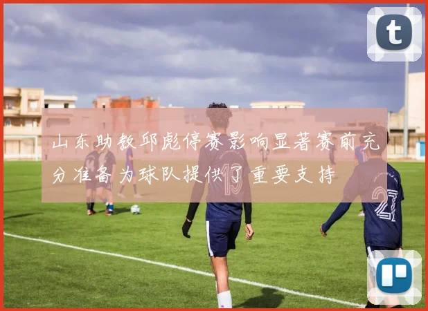 山东助教邱彪停赛影响显著赛前充分准备为球队提供了重要支持
