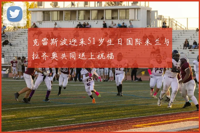 克雷斯波迎来51岁生日国际米兰与拉齐奥共同送上祝福