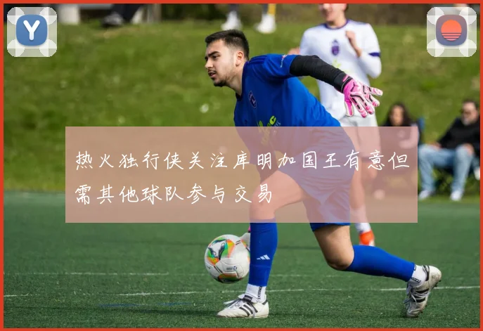 热火独行侠关注库明加国王有意但需其他球队参与交易