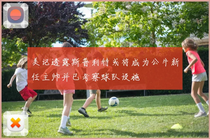 美记透露斯普利特或将成为公牛新任主帅并已考察球队设施