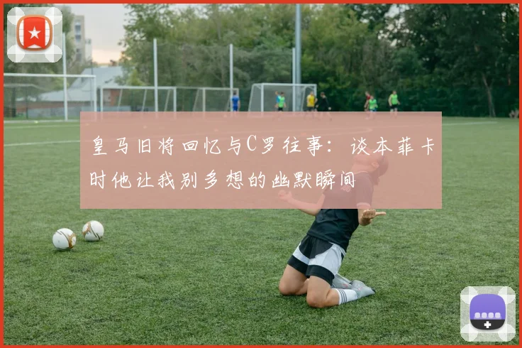 皇马旧将回忆与C罗往事：谈本菲卡时他让我别多想的幽默瞬间