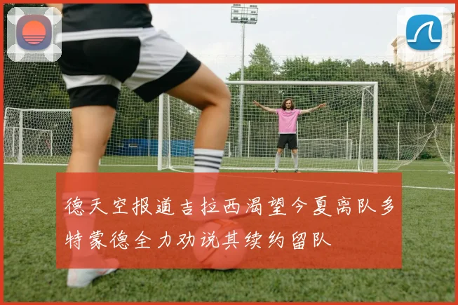 德天空报道吉拉西渴望今夏离队多特蒙德全力劝说其续约留队
