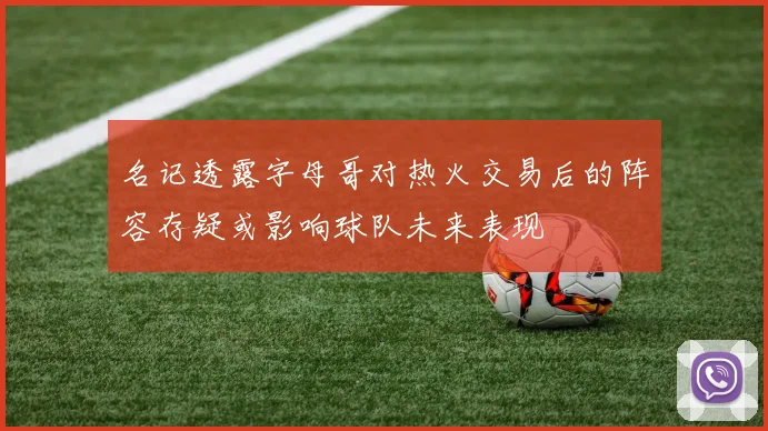 名记透露字母哥对热火交易后的阵容存疑或影响球队未来表现