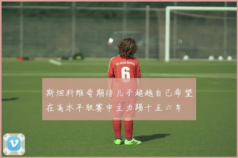 斯坦科维奇期待儿子超越自己希望在高水平联赛中主力踢十五六年