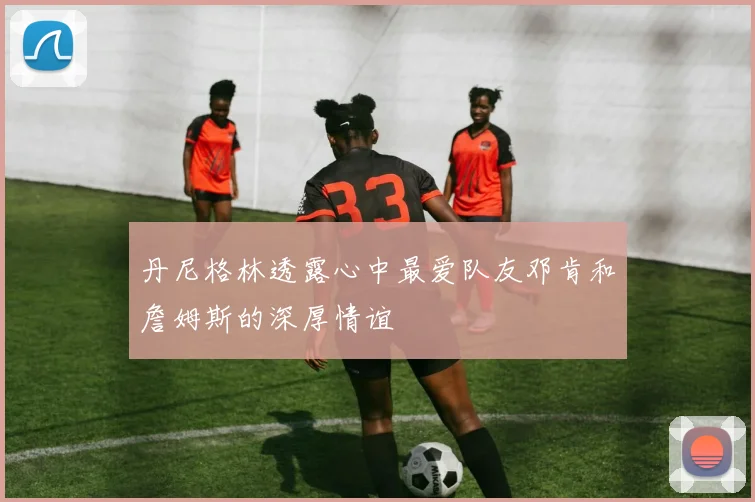 丹尼格林透露心中最爱队友邓肯和詹姆斯的深厚情谊