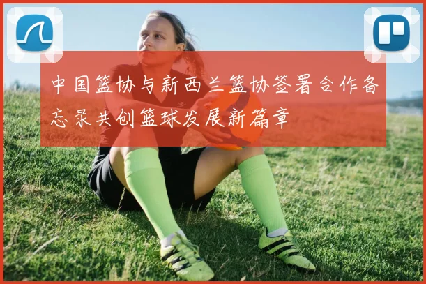 中国篮协与新西兰篮协签署合作备忘录共创篮球发展新篇章