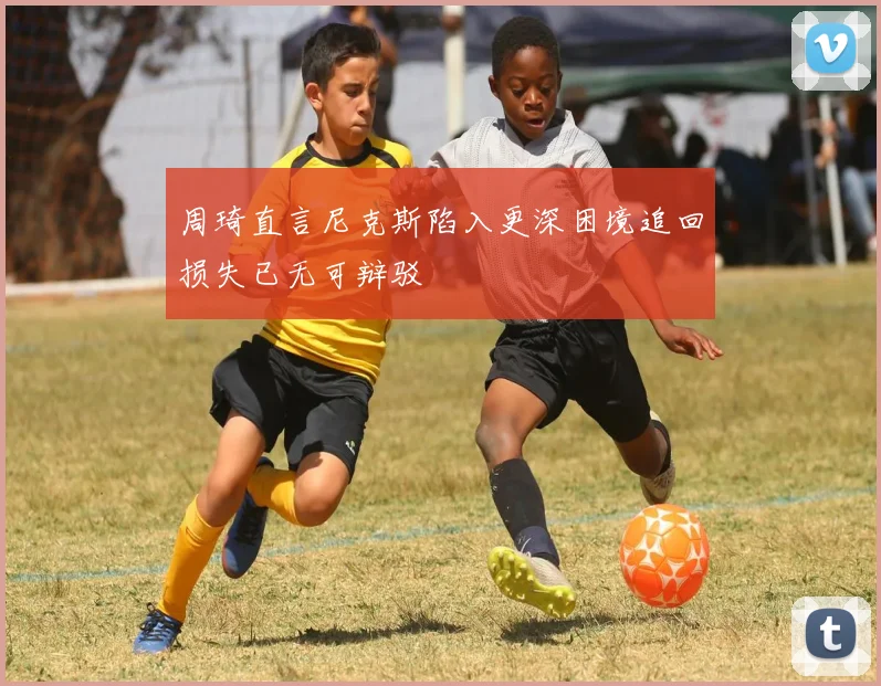 周琦直言尼克斯陷入更深困境追回损失已无可辩驳